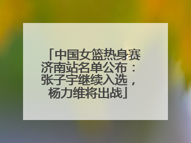 中国女篮热身赛济南站名单公布：张子宇继续入选，杨力维将出战