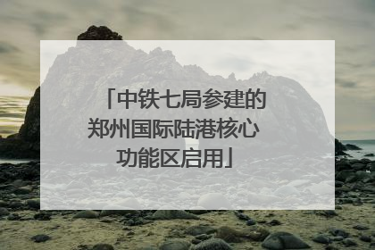 中铁七局参建的郑州国际陆港核心功能区启用