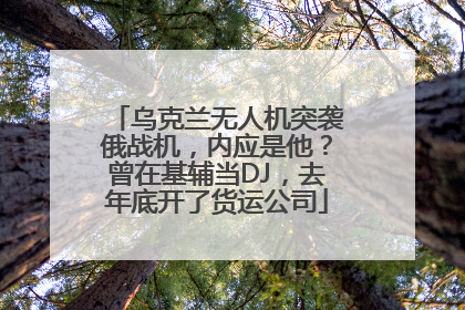 乌克兰无人机突袭俄战机，内应是他？曾在基辅当DJ，去年底开了货运公司