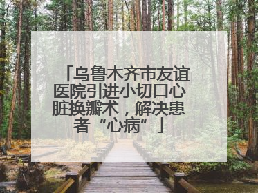 乌鲁木齐市友谊医院引进小切口心脏换瓣术，解决患者“心病”