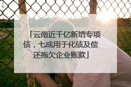 云南近千亿新增专项债，七成用于化债及偿还拖欠企业账款