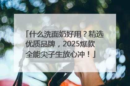 什么洗面奶好用？精选优质品牌，2025爆款全能尖子生放心冲！
