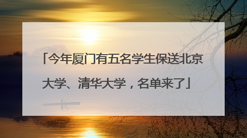 今年厦门有五名学生保送北京大学、清华大学，名单来了