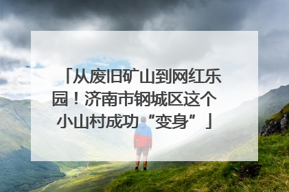从废旧矿山到网红乐园！济南市钢城区这个小山村成功“变身”