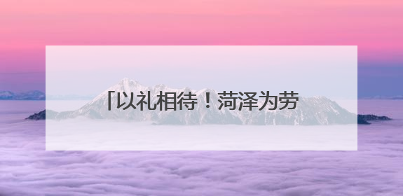 以礼相待！菏泽为劳模打造专属“礼包”