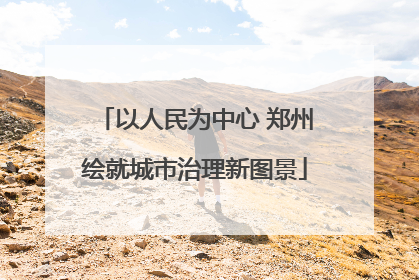 以人民为中心 郑州绘就城市治理新图景