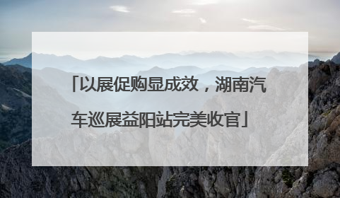 以展促购显成效，湖南汽车巡展益阳站完美收官