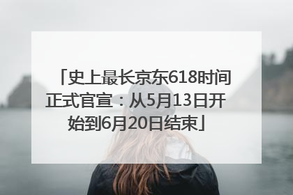 史上最长京东618时间正式官宣：从5月13日开始到6月20日结束