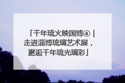 千年琉火映国博④｜走进淄博琉璃艺术展，邂逅千年琉光璃彩