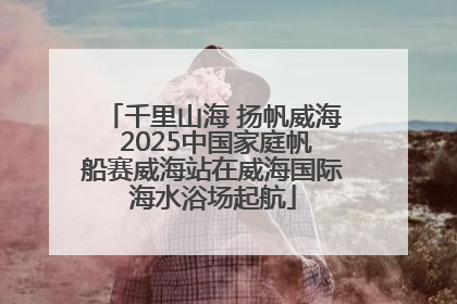 千里山海 扬帆威海 2025中国家庭帆船赛威海站在威海国际海水浴场起航
