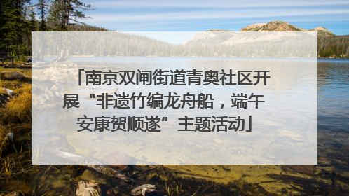 南京双闸街道青奥社区开展“非遗竹编龙舟船，端午安康贺顺遂”主题活动