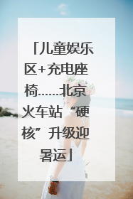儿童娱乐区+充电座椅……北京火车站“硬核”升级迎暑运
