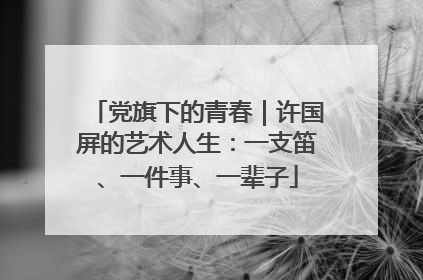 党旗下的青春｜许国屏的艺术人生：一支笛、一件事、一辈子