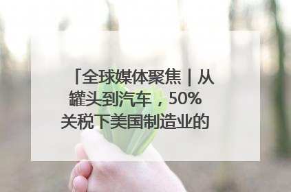 全球媒体聚焦｜从罐头到汽车，50%关税下美国制造业的“生死劫”
