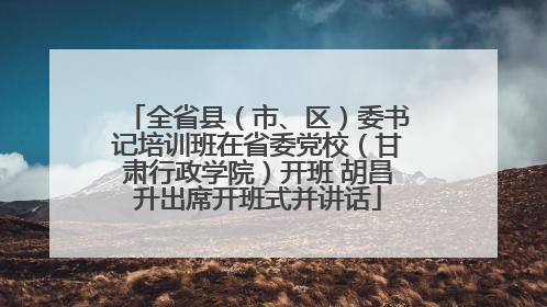 全省县（市、区）委书记培训班在省委党校（甘肃行政学院）开班 胡昌升出席开班式并讲话