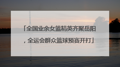 全国业余女篮精英齐聚岳阳，全运会群众篮球预赛开打