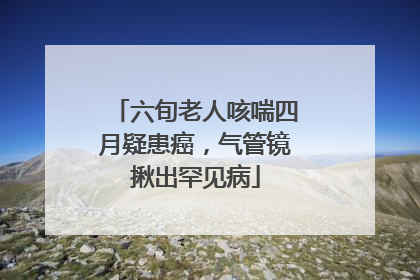 六旬老人咳喘四月疑患癌，气管镜揪出罕见病
