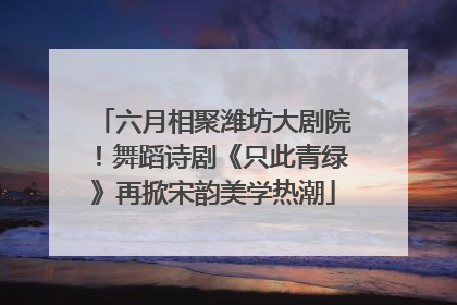 六月相聚潍坊大剧院！舞蹈诗剧《只此青绿》再掀宋韵美学热潮