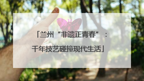 兰州“非遗正青春”：千年技艺碰撞现代生活