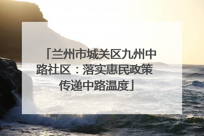 兰州市城关区九州中路社区：落实惠民政策 传递中路温度