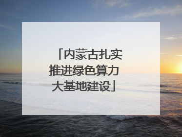 内蒙古扎实推进绿色算力大基地建设