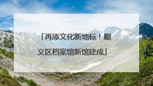 再添文化新地标！顺义区档案馆新馆建成