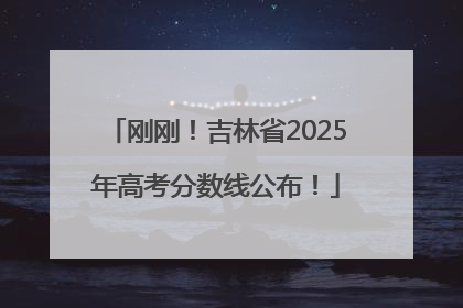 刚刚！吉林省2025年高考分数线公布！