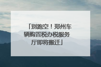 别跑空！郑州车辆购置税办税服务厅即将搬迁