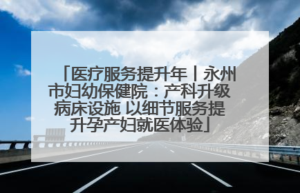 医疗服务提升年丨永州市妇幼保健院：产科升级病床设施 以细节服务提升孕产妇就医体验
