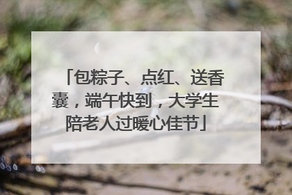包粽子、点红、送香囊，端午快到，大学生陪老人过暖心佳节