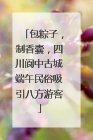 包粽子，制香囊，四川阆中古城端午民俗吸引八方游客