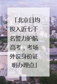 北京日均投入近七千名警力护航高考，考场外设身份证明办理点