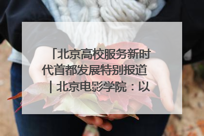 北京高校服务新时代首都发展特别报道｜北京电影学院：以光影为笔 绘就首都高质量发展新画卷