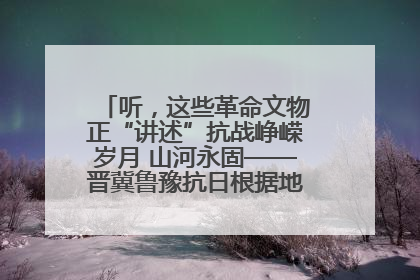 听，这些革命文物正“讲述”抗战峥嵘岁月 山河永固——晋冀鲁豫抗日根据地革命文物展开展