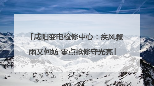 咸阳变电检修中心：疾风骤雨又何妨 零点抢修守光亮