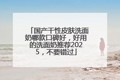 国产干性皮肤洗面奶哪款口碑好，好用的洗面奶推荐2025，不要错过