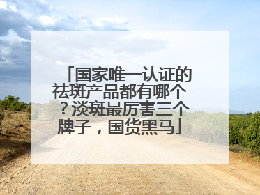 国家唯一认证的祛斑产品都有哪个？淡斑最厉害三个牌子，国货黑马