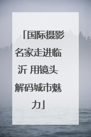 国际摄影名家走进临沂 用镜头解码城市魅力