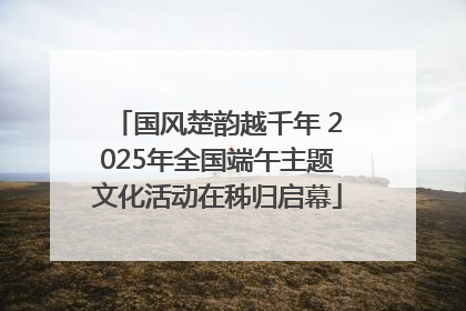 国风楚韵越千年 2025年全国端午主题文化活动在秭归启幕