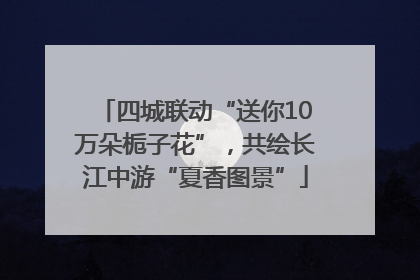 四城联动“送你10万朵栀子花”，共绘长江中游“夏香图景”