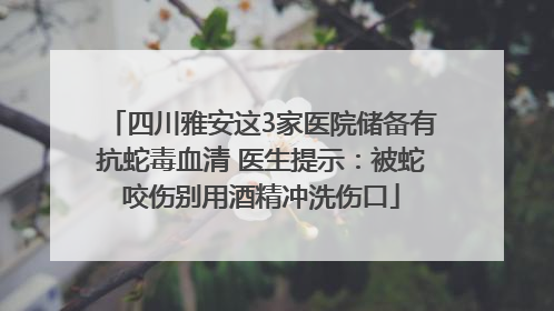 四川雅安这3家医院储备有抗蛇毒血清 医生提示：被蛇咬伤别用酒精冲洗伤口