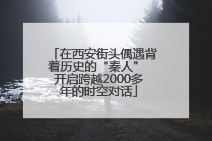 在西安街头偶遇背着历史的“秦人” 开启跨越2000多年的时空对话