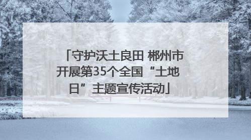 守护沃土良田 郴州市开展第35个全国“土地日”主题宣传活动