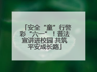 安全“童”行警彩“六一”！普法宣讲进校园 共筑平安成长路