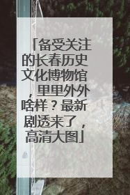 备受关注的长春历史文化博物馆，里里外外啥样？最新剧透来了，高清大图