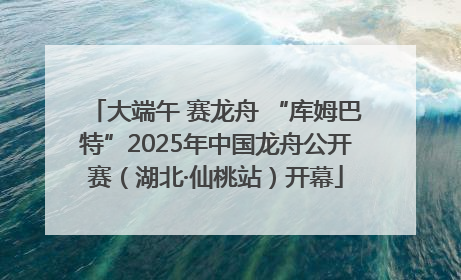 大端午 赛龙舟 “库姆巴特”2025年中国龙舟公开赛（湖北·仙桃站）开幕