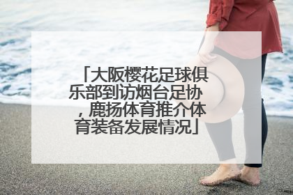 大阪樱花足球俱乐部到访烟台足协，鹿扬体育推介体育装备发展情况