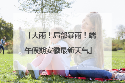 大雨！局部暴雨！端午假期安徽最新天气