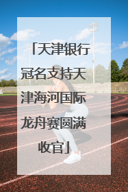 天津银行冠名支持天津海河国际龙舟赛圆满收官