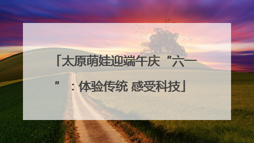 太原萌娃迎端午庆“六一”：体验传统 感受科技